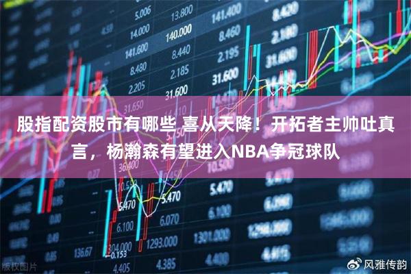 股指配资股市有哪些 喜从天降!开拓者主帅吐真言,杨瀚森有望进入NBA争冠球队