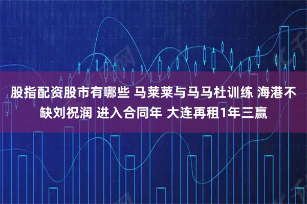 股指配资股市有哪些 马莱莱与马马杜训练 海港不缺刘祝润 进入合同年 大连再租1年三赢