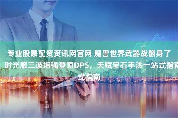 专业股票配资资讯网官网 魔兽世界武器战翻身了！时光服三波增强登顶DPS，天赋宝石手法一站式指南