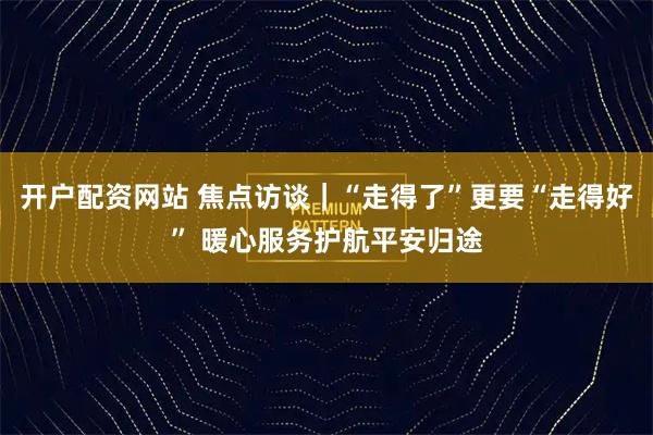 开户配资网站 焦点访谈｜“走得了”更要“走得好” 暖心服务护航平安归途