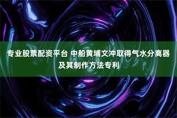 专业股票配资平台 中船黄埔文冲取得气水分离器及其制作方法专利