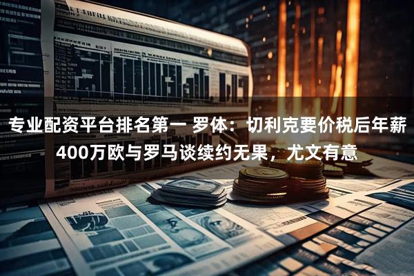 专业配资平台排名第一 罗体：切利克要价税后年薪400万欧与罗马谈续约无果，尤文有意