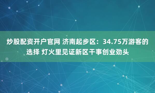 炒股配资开户官网 济南起步区：34.75万游客的选择 灯火里见证新区干事创业劲头