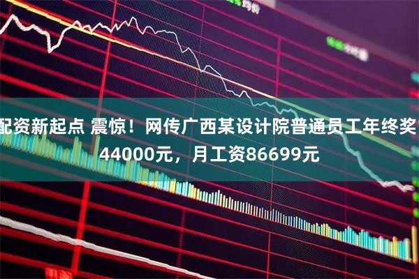 配资新起点 震惊！网传广西某设计院普通员工年终奖144000元，月工资86699元