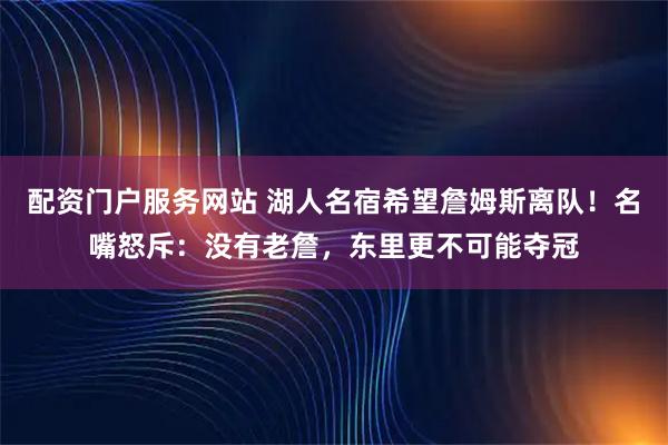 配资门户服务网站 湖人名宿希望詹姆斯离队！名嘴怒斥：没有老詹，东里更不可能夺冠
