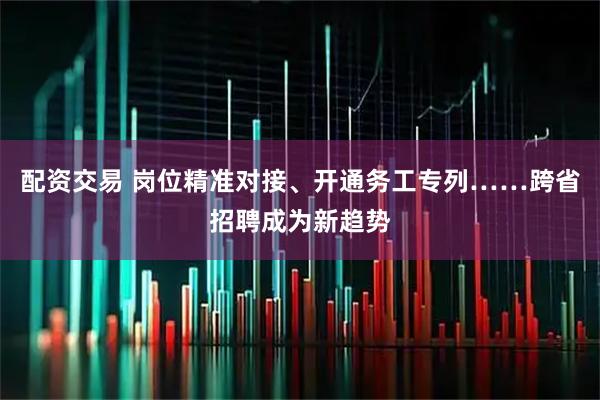 配资交易 岗位精准对接、开通务工专列……跨省招聘成为新趋势