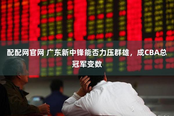 配配网官网 广东新中锋能否力压群雄，成CBA总冠军变数