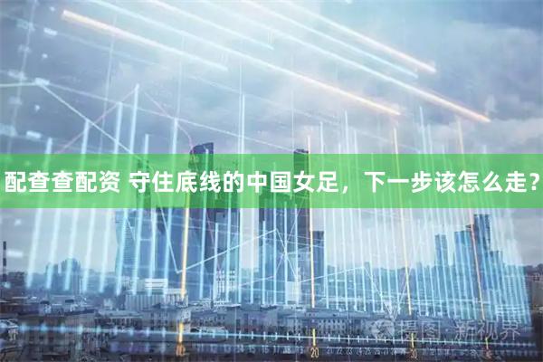 配查查配资 守住底线的中国女足，下一步该怎么走？