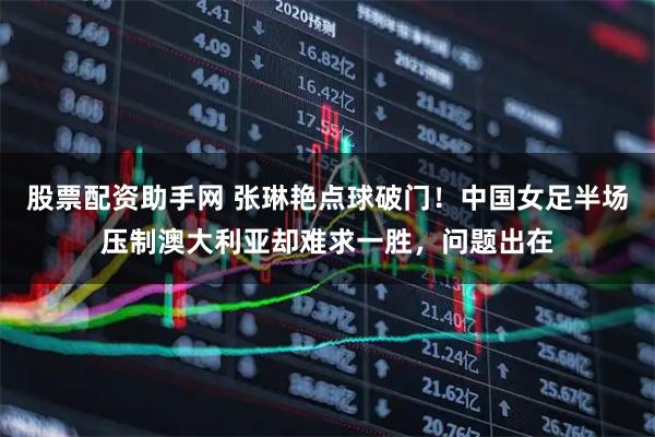 股票配资助手网 张琳艳点球破门！中国女足半场压制澳大利亚却难求一胜，问题出在