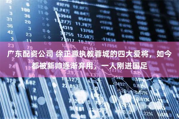 广东配资公司 徐正源执教蓉城的四大爱将，如今都被新帅逐渐弃用，一人刚进国足