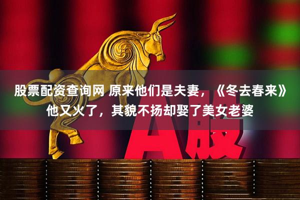 股票配资查询网 原来他们是夫妻，《冬去春来》他又火了，其貌不扬却娶了美女老婆