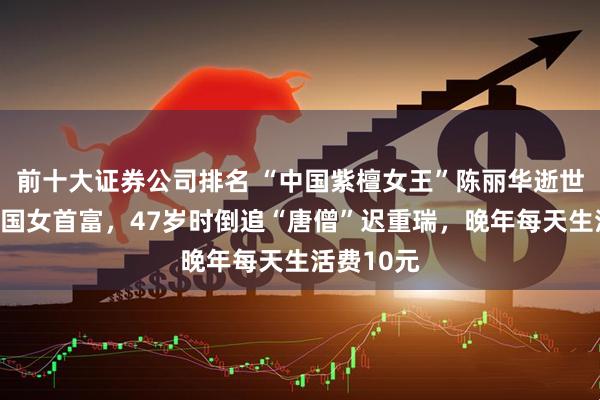 前十大证券公司排名 “中国紫檀女王”陈丽华逝世，曾是中国女首富，47岁时倒追“唐僧”迟重瑞，晚年每天生活费10元