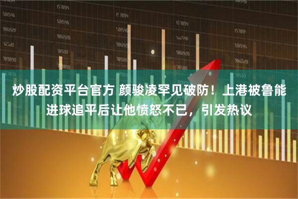 炒股配资平台官方 颜骏凌罕见破防！上港被鲁能进球追平后让他愤怒不已，引发热议