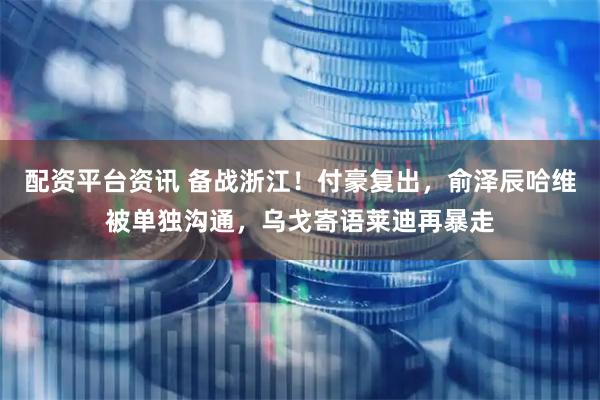 配资平台资讯 备战浙江！付豪复出，俞泽辰哈维被单独沟通，乌戈寄语莱迪再暴走
