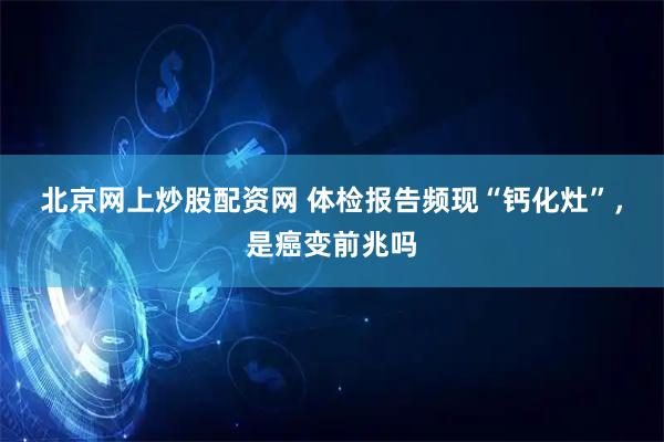 北京网上炒股配资网 体检报告频现“钙化灶”，是癌变前兆吗