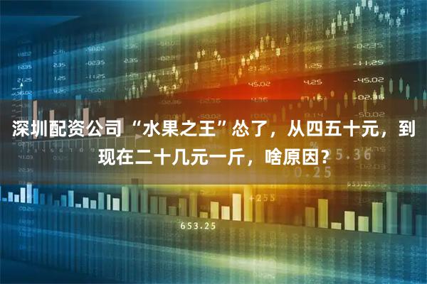 深圳配资公司 “水果之王”怂了,从四五十元,到现在二十几元一斤,啥原因?