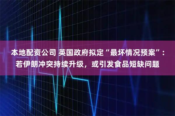 本地配资公司 英国政府拟定“最坏情况预案”：若伊朗冲突持续升级，或引发食品短缺问题
