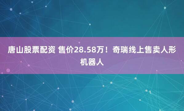 唐山股票配资 售价28.58万！奇瑞线上售卖人形机器人
